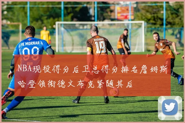 NBA现役得分后卫总得分排名詹姆斯哈登领衔德文布克紧随其后