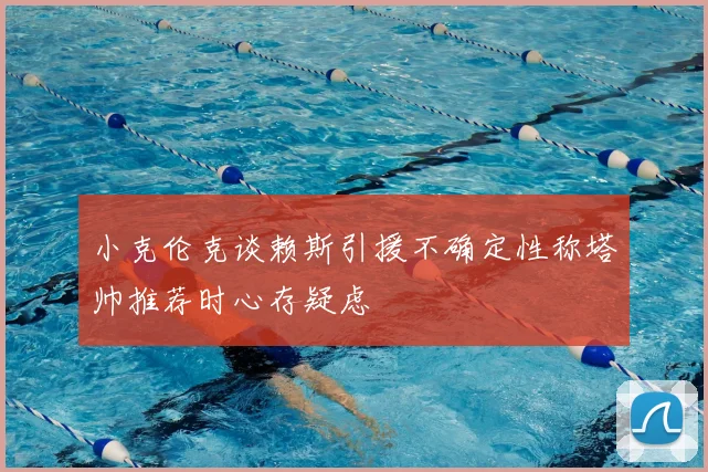 小克伦克谈赖斯引援不确定性称塔帅推荐时心存疑虑