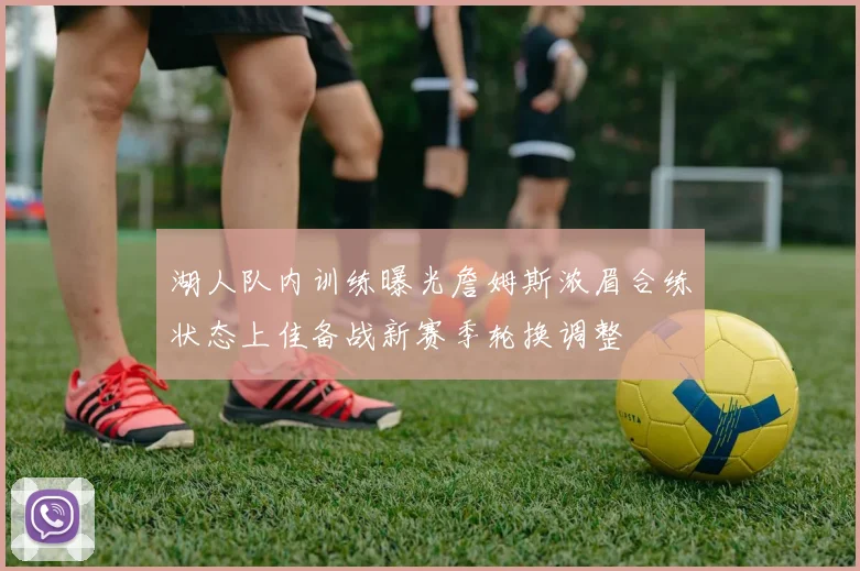 湖人队内训练曝光詹姆斯浓眉合练状态上佳备战新赛季轮换调整