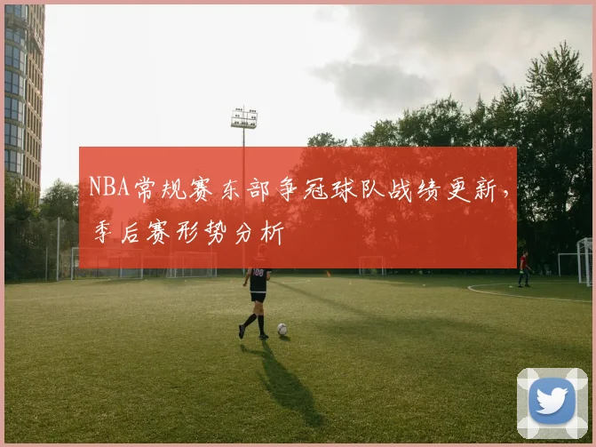 NBA常规赛东部争冠球队战绩更新，季后赛形势分析